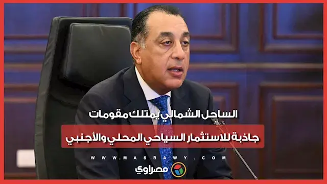 رئيس الوزراء : الساحل الشمالي يمتلك مقومات جاذبة للاستثمار السياحي المحلي والأجنبي